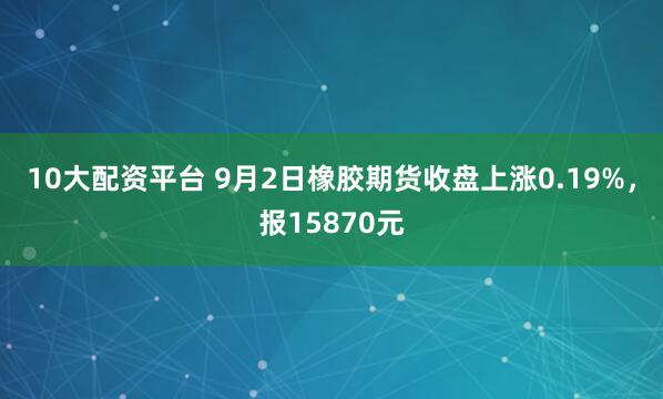 10大配资平台 9月2日橡胶期货收盘上涨0.19%，报15870元