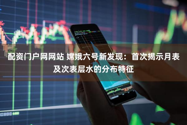 配资门户网网站 嫦娥六号新发现：首次揭示月表及次表层水的分布特征