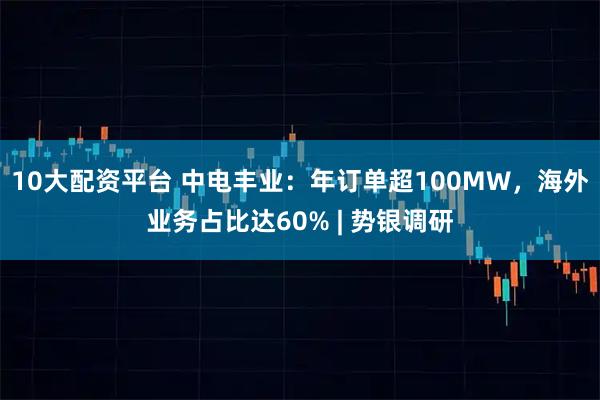 10大配资平台 中电丰业：年订单超100MW，海外业务占比达60% | 势银调研