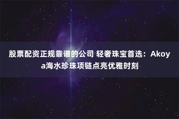 股票配资正规靠谱的公司 轻奢珠宝首选：Akoya海水珍珠项链点亮优雅时刻