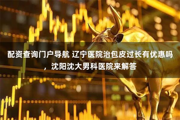 配资查询门户导航 辽宁医院治包皮过长有优惠吗，沈阳沈大男科医院来解答
