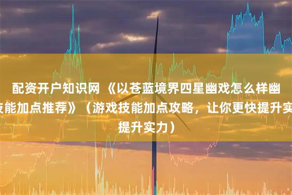 配资开户知识网 《以苍蓝境界四星幽戏怎么样幽戏技能加点推荐》（游戏技能加点攻略，让你更快提升实力）