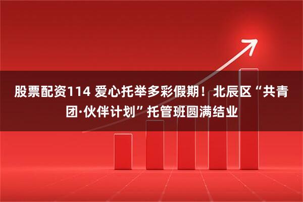 股票配资114 爱心托举多彩假期！北辰区“共青团·伙伴计划”托管班圆满结业