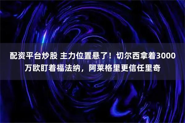 配资平台炒股 主力位置悬了！切尔西拿着3000万欧盯着福法纳，阿莱格里更信任里奇
