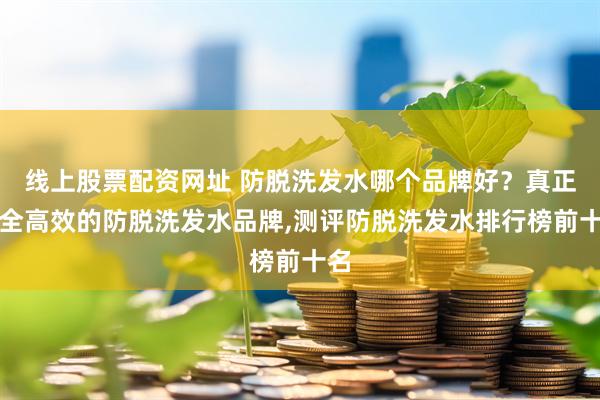 线上股票配资网址 防脱洗发水哪个品牌好？真正安全高效的防脱洗发水品牌,测评防脱洗发水排行榜前十名