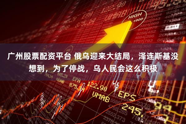 广州股票配资平台 俄乌迎来大结局，泽连斯基没想到，为了停战，乌人民会这么积极