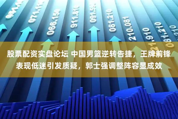 股票配资实盘论坛 中国男篮逆转告捷，王牌前锋表现低迷引发质疑，郭士强调整阵容显成效