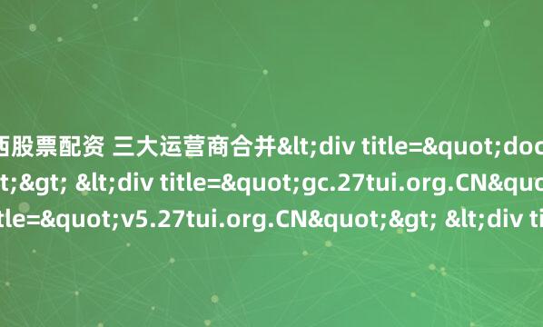 江西股票配资 三大运营商合并<div title="docs.27tui.org.CN"> <div title="gc.27tui.org.CN"> <div title="v5.27tui.org.CN"&gt