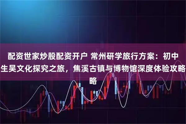 配资世家炒股配资开户 常州研学旅行方案：初中生吴文化探究之旅，焦溪古镇与博物馆深度体验攻略