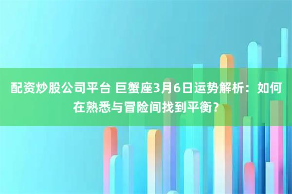 配资炒股公司平台 巨蟹座3月6日运势解析：如何在熟悉与冒险间找到平衡？