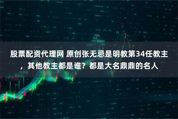 股票配资代理网 原创张无忌是明教第34任教主，其他教主都是谁？都是大名鼎鼎的名人