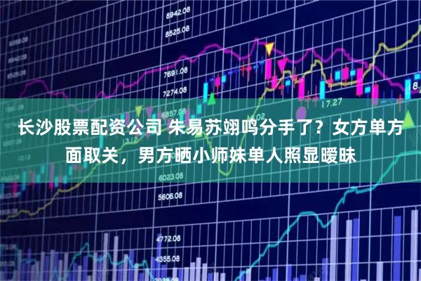 长沙股票配资公司 朱易苏翊鸣分手了？女方单方面取关，男方晒小师妹单人照显暧昧