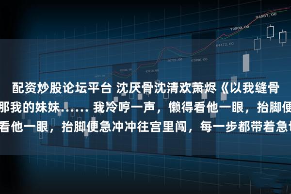 配资炒股论坛平台 沈厌骨沈清欢萧烬《以我缝骨之术，渡你此生清欢》那我的妹妹…… 我冷哼一声，懒得看他一眼，抬脚便急冲冲往宫里闯，每一步都带着急切与不安。
