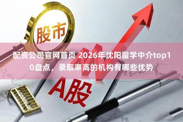 配资公司官网首页 2026年沈阳留学中介top10盘点，录取率高的机构有哪些优势