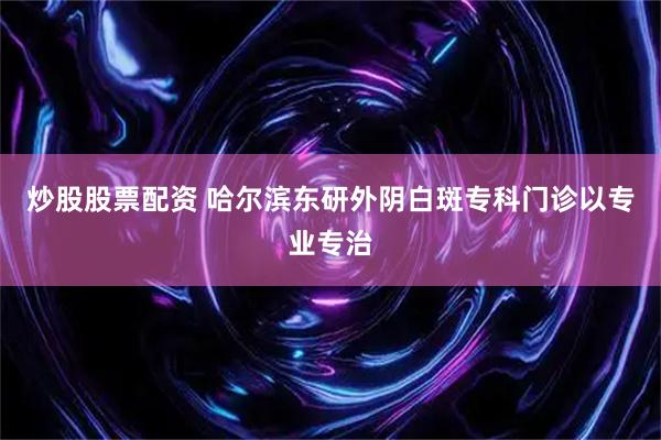 炒股股票配资 哈尔滨东研外阴白斑专科门诊以专业专治