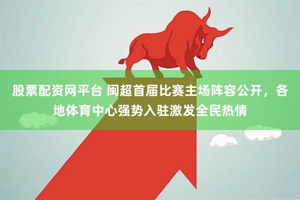 股票配资网平台 闽超首届比赛主场阵容公开，各地体育中心强势入驻激发全民热情
